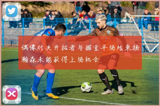 偶像对决开拓者与掘金半场结束杨瀚森未能获得上场机会