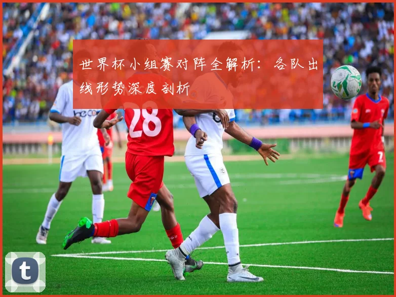 世界杯小组赛对阵全解析：各队出线形势深度剖析