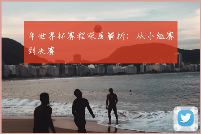 年世界杯赛程深度解析：从小组赛到决赛