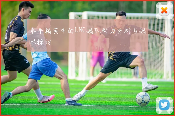 和平精英中的LNG战队耐力分析与战术探讨