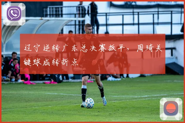 辽宁逆转广东总决赛扳平，周琦关键球成转折点