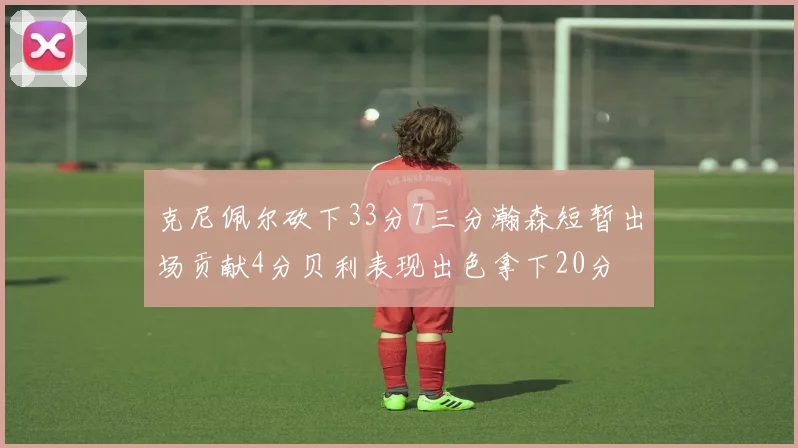 克尼佩尔砍下33分7三分瀚森短暂出场贡献4分贝利表现出色拿下20分